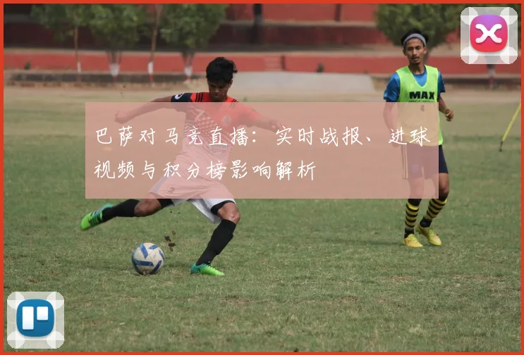 巴萨对马竞直播:实时战报、进球视频与积分榜影响解析