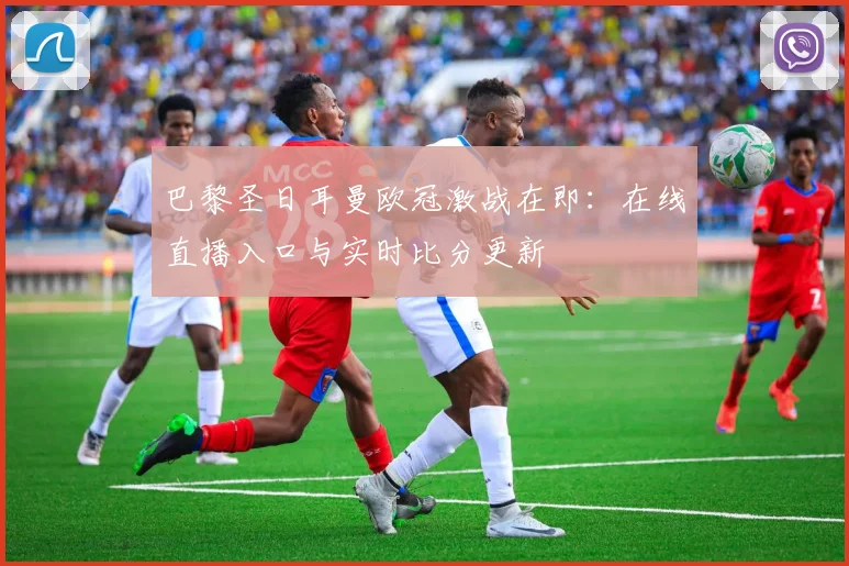 巴黎圣日耳曼欧冠激战在即：在线直播入口与实时比分更新