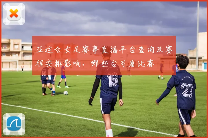 亚运会女足赛事直播平台查询及赛程安排影响，哪些台可看比赛